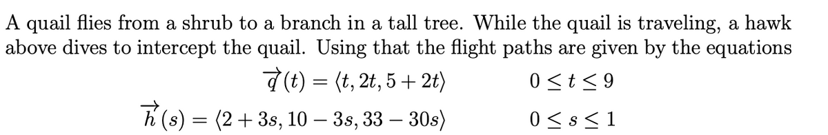 A quail flies from a shrub to a branch in a tall tree. While the quail is traveling, a hawk
above dives to intercept the quail. Using that the flight paths are given by the equations
d (t) = (t, 2t, 5 + 2t)
0 <t< 9
(2+ 3s, 10 – 3s, 33 – 30s)
(s)
0 < s < 1

