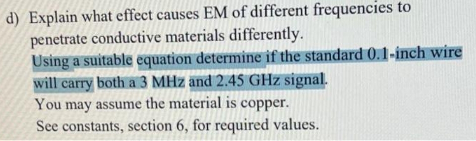 d) Explain what effect causes EM of different frequencies to
penetrate conductive materials differently.
Using a suitable equation determine if the standard 0.1-inch wire
will carry both a 3 MHz and 2.45 GHz signal.
You may assume the material is copper.
See constants, section 6, for required values.
