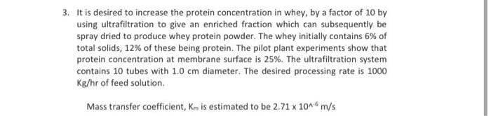 3. It is desired to increase the protein concentration in whey, by a factor of 10 by
using ultrafiltration to give an enriched fraction which can subsequently be
spray dried to produce whey protein powder. The whey initially contains 6% of
total solids, 12% of these being protein. The pilot plant experiments show that
protein concentration at membrane surface is 25%. The ultrafiltration system
contains 10 tubes with 1.0 cm diameter. The desired processing rate is 1000
Kg/hr of feed solution.
Mass transfer coefficient, Km is estimated to be 2.71 x 10^6 m/s
