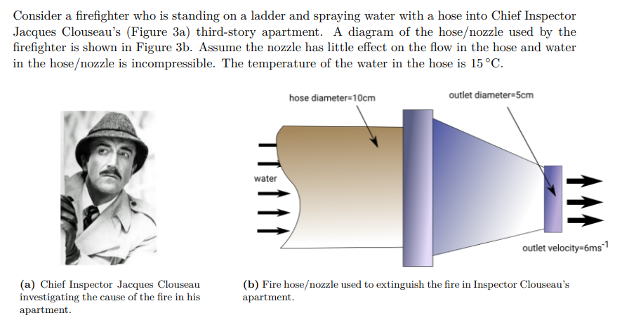 Consider a firefighter who is standing on a ladder and spraying water with a hose into Chief Inspector
Jacques Clouseau's (Figure 3a) third-story apartment. A diagram of the hose/nozzle used by the
firefighter is shown in Figure 3b. Assume the nozzle has little effect on the flow in the hose and water
in the hose/nozzle is incompressible. The temperature of the water in the hose is 15 °C.
(a) Chief Inspector Jacques Clouseau
investigating the cause of the fire in his
apartment.
water
hose diameter=10cm
outlet diameter=5cm
E
outlet velocity=6ms¹
(b) Fire hose/nozzle used to extinguish the fire in Inspector Clouseau's
apartment.
