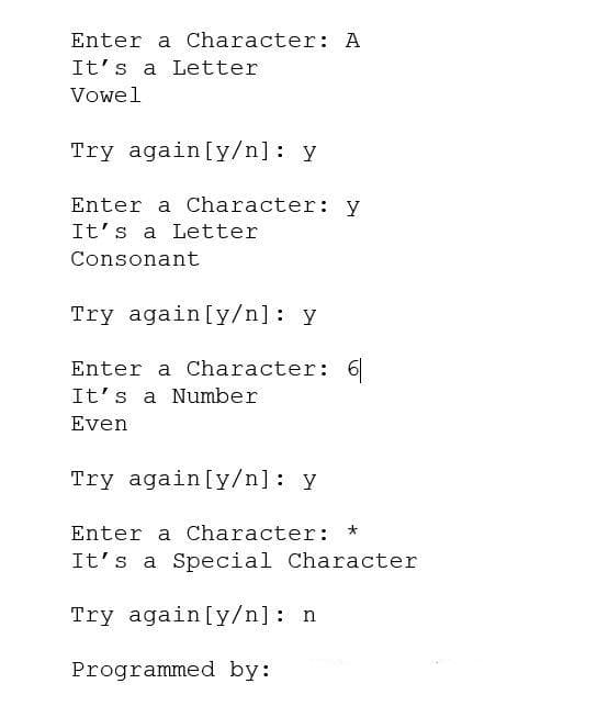 Enter a Character: A
It's a Letter
Vowel
Try again [y/n]: y
Enter a Character: y
It's a Letter
Consonant
Try again [y/n]: y
Enter a Character: 6
It's a Number
Even
Try again[y/n]: y
Enter a Character: *
It's a Special Character
Try again [y/n]: n
Programmed by:
