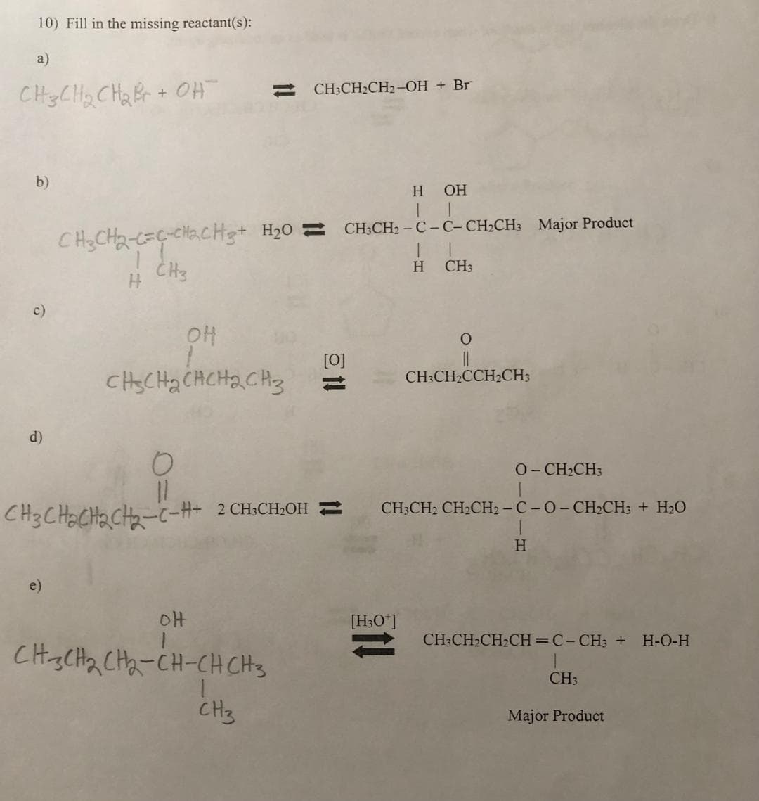10) Fill in the missing reactant(s):
a)
CH3CH₂ CH₂ Br+ OH¯
b)
d)
e)
1!
H OH
CH₂CH₂-C=C-CH₂CH3 + H₂0 = CH CH₂-C-C-CH₂CH3 Major Product
CH3
II
H CH3
OH
снасна снсна сиз
OH
CH3CH₂CH2-OH + Br
CH3CH₂CH₂-CH-CH CH 3
1
CH3
Et!
O-CH2CH3
요
CH3CH₂CH₂CH₂-C-H+ 2 CH3CH₂OH CH3CH₂ CH₂CH₂-C-O-CH₂CH3 + H₂O
H
O
[H3O+]
CH3CH₂CCH₂CH3
CH3CH₂CH₂CH=C-CH3 + H-O-H
CH3
Major Product