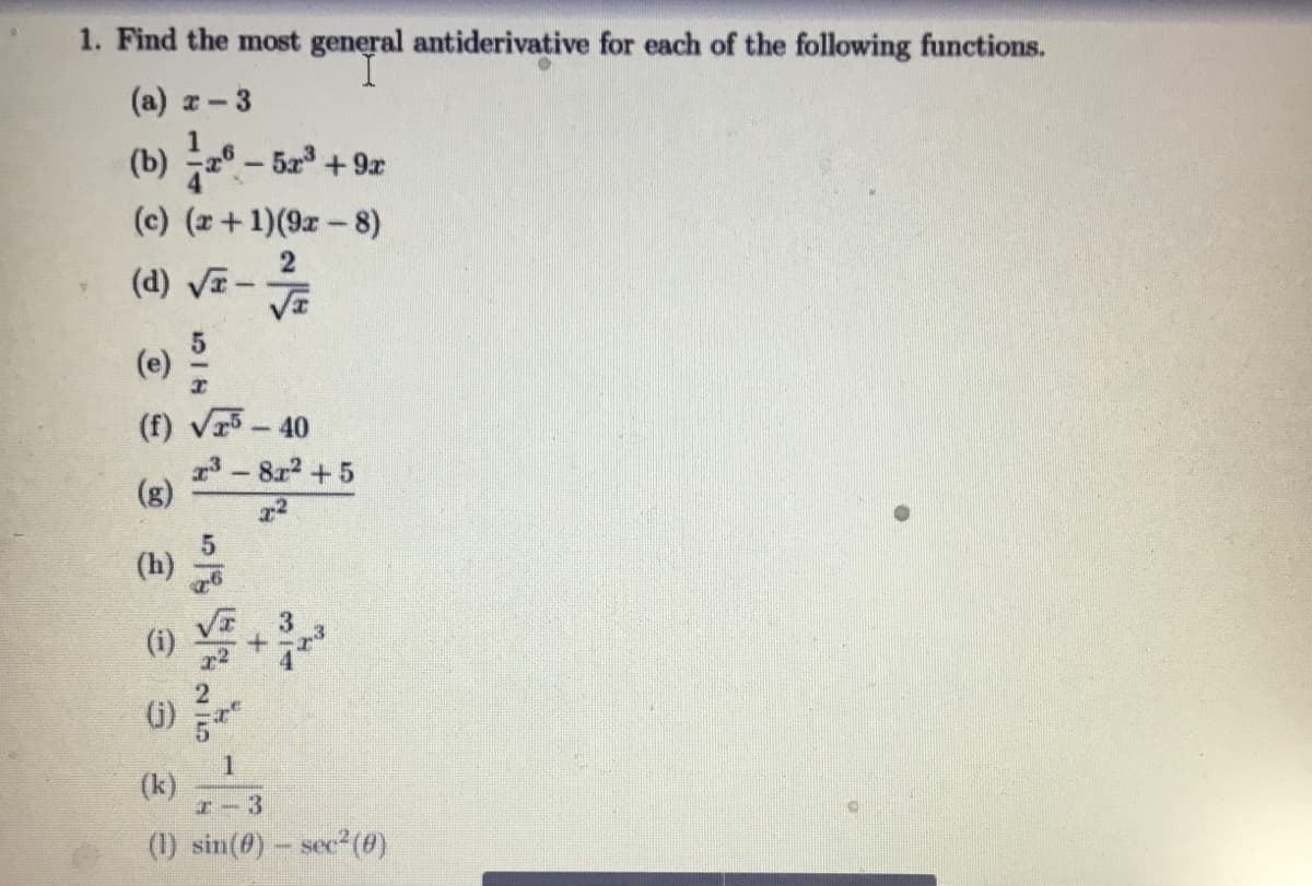 1. Find the most general antiderivative for each of the following functions.
(a) z-3
(b) -52 +9r
(c) (z+1)(9r-8)
2
(d) VI-
(e)
(f) V5-40
3-8x2 + 5
(g)
(h)
()
(k)
I-3
(1) sin(@)- sec2(6)
314
