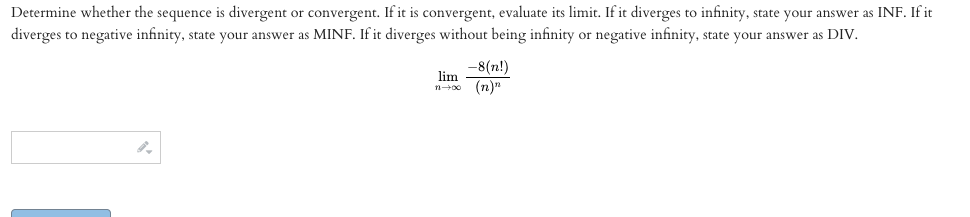 Determine whether the sequence is divergent or convergent. If it is convergent, evaluate its limit. If it diverges to infinity, state your answer as INF. If it
diverges to negative infinity, state your answer as MINF. If it diverges without being infinity or negative infinity, state your answer as DIV.
-8(n!)
lim
n+00 (n)"
