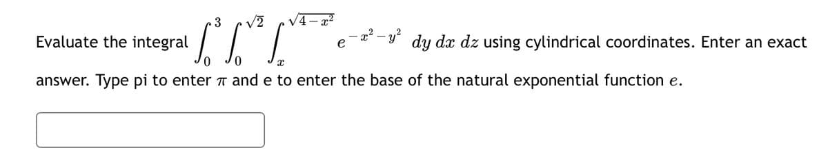 To fo
0
X
answer. Type pi to enter and e to enter the base of the natural exponential function e.
Evaluate the integral
3 √2 √4x²
- y²
dy dx dz using cylindrical coordinates. Enter an exact