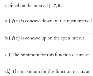 defined on the interval [-7, 5).
a.) f(a) is concave down on the open interval
b.) f(x) is concave up on the open interval
c.) The minimum for this function occurs at
d.) The maximum for this function occurs at
