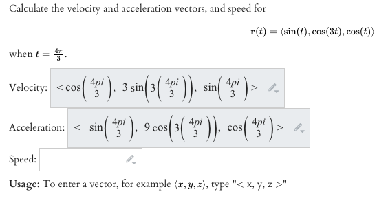 Calculate the velocity and acceleration vectors, and speed for
r(t) = (sin(t), cos(3t), cos(t))
when t = 4.
4pi
4pi
Velocity: <cos
sin 4pi
Acceleration: <-sin
4pi
4pi
4pi
cOS
COS
3
Speed:
Usage: To enter a vector, for example (x, y, z), type "< x, y, z >"
