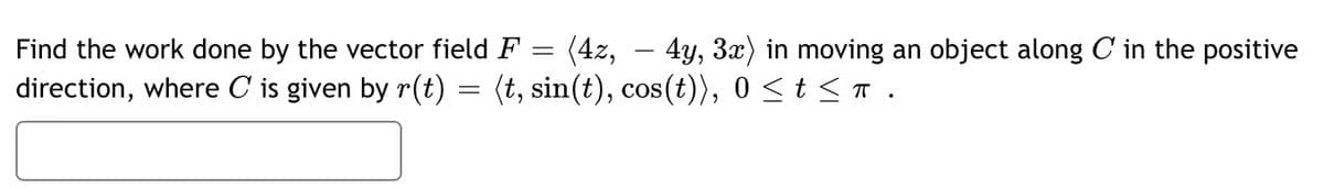 =
Find the work done by the vector field F (4z, – 4y, 3x) in moving an object along C in the positive
direction, where C is given by r(t) = (t, sin(t), cos(t)), 0 ≤ t ≤ π .