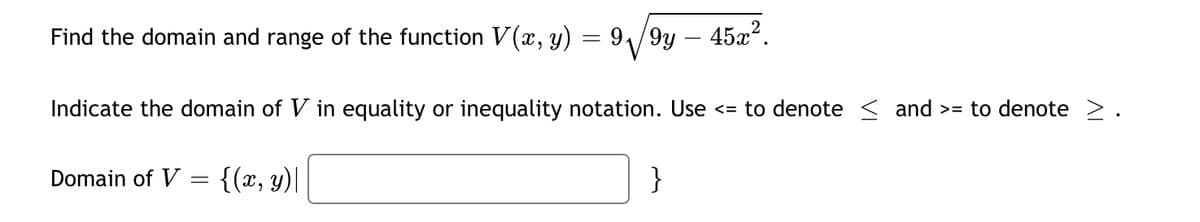 Find the domain and range of the function V(x, y) = 91/9y – 45x.
Indicate the domain of V in equality or inequality notation. Use <= to denote < and >= to denote >.
Domain of V = {(x, y)|
}
