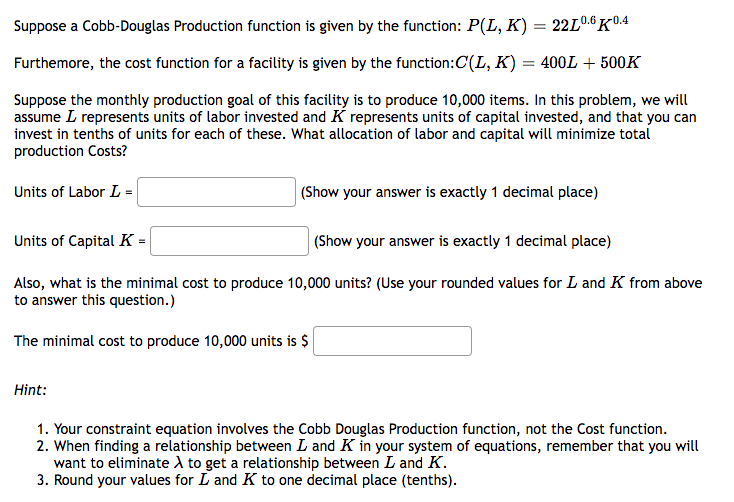 Suppose a Cobb-Douglas Production function is given by the function: P(L, K) = 22L0.6K0.4
Furthermore, the cost function for a facility is given by the function:C(L, K) = 400L + 500K
Suppose the monthly production goal of this facility is to produce 10,000 items. In this problem, we will
assume L represents units of labor invested and K represents units of capital invested, and that you can
invest in tenths of units for each of these. What allocation of labor and capital will minimize total
production Costs?
Units of Labor L =
(Show your answer is exactly 1 decimal place)
Units of Capital K=
(Show your answer is exactly 1 decimal place)
Also, what is the minimal cost to produce 10,000 units? (Use your rounded values for L and K from above
to answer this question.)
The minimal cost to produce 10,000 units is $
Hint:
1. Your constraint equation involves the Cobb Douglas Production function, not the Cost function.
2. When finding a relationship between L and K in your system of equations, remember that you will
want to eliminate A to get a relationship between I and K.
3. Round your values for L and K to one decimal place (tenths).