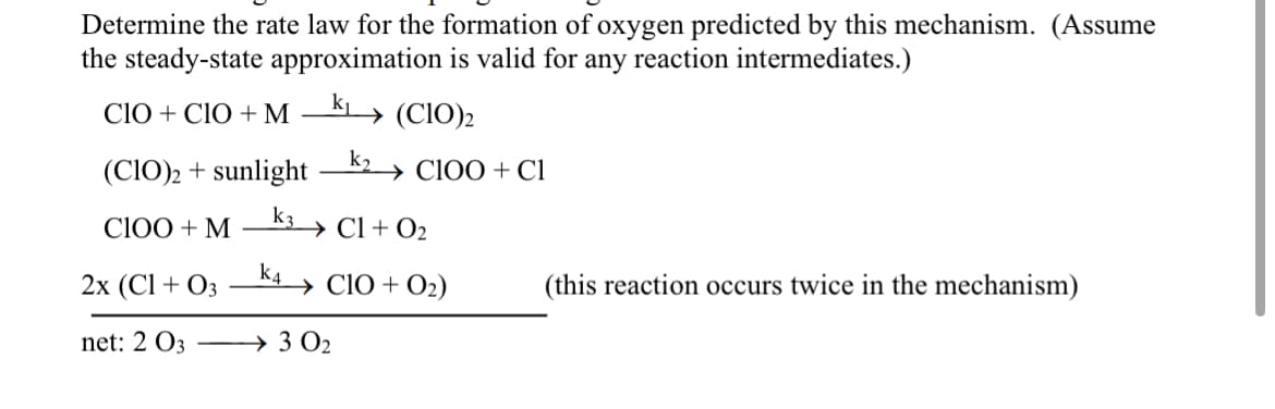Determine the rate law for the formation of oxygen predicted by this mechanism. (Assume
the steady-state approximation is valid for any reaction intermediates.)
k₁
CIO + CIO + M
(CIO)₂
→ CIOO + Cl
(CIO)2 + sunlight
k3
C100 + M
k4
→→ Cl + O₂
2x (C1 + 03
net: 2 033 0₂
→ CIO + O₂)
(this reaction occurs twice in the mechanism)