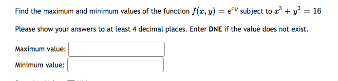 Find the maximum and minimum values of the function f(x, y) = e subject to x³ + y³ = 16
Please show your answers to at least 4 decimal places. Enter DNE if the value does not exist.
Maximum value:
Minimum value: