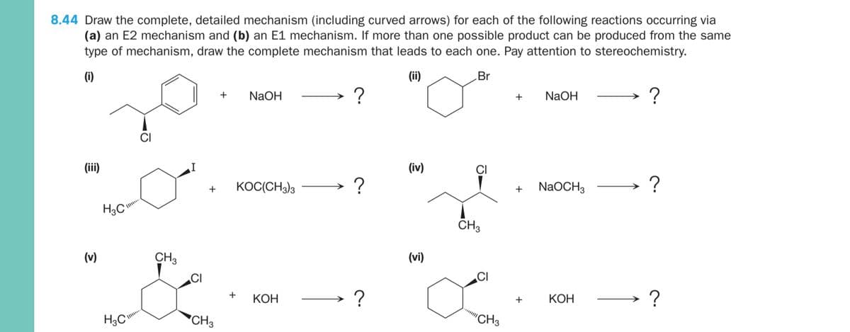 8.44 Draw the complete, detailed mechanism (including curved arrows) for each of the following reactions occurring via
(a) an E2 mechanism and (b) an E1 mechanism. If more than one possible product can be produced from the same
type of mechanism, draw the complete mechanism that leads to each one. Pay attention to stereochemistry.
(i)
(ii)
Br
NaOH
NaOH
?
+
+
(iii)
(iv)
+
KOC(CH3)3
+
NaOCH3
H3C
CH3
(v)
CH3
(vi)
CI
CI
?
+
КОН
+
КОН
H3C°
*CH3
"CH3
