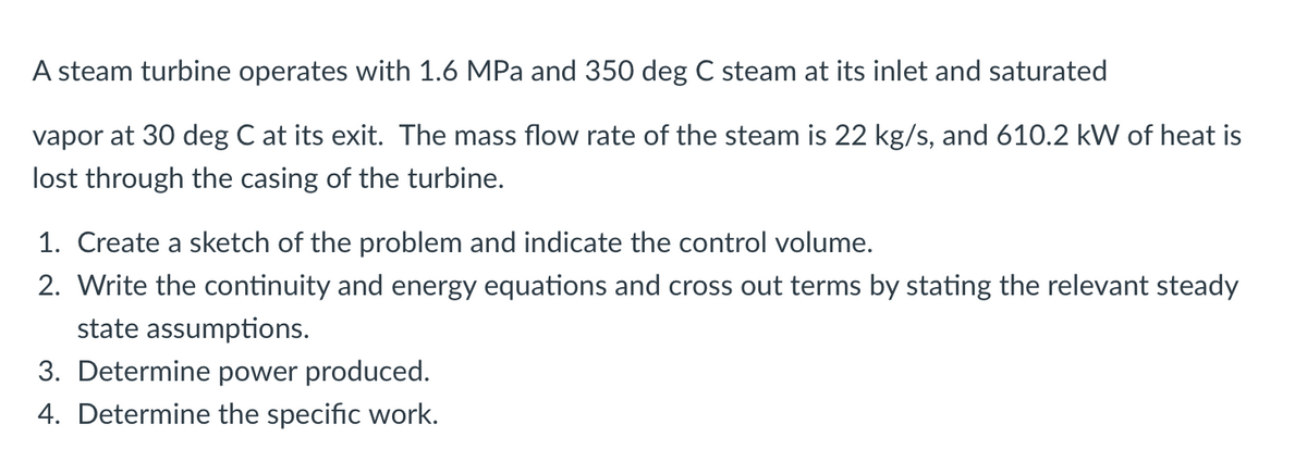 A steam turbine operates with 1.6 MPa and 350 deg C steam at its inlet and saturated
vapor at 30 deg C at its exit. The mass flow rate of the steam is 22 kg/s, and 610.2 kW of heat is
lost through the casing of the turbine.
1. Create a sketch of the problem and indicate the control volume.
2. Write the continuity and energy equations and cross out terms by stating the relevant steady
state assumptions.
3. Determine power produced.
4. Determine the specific work.