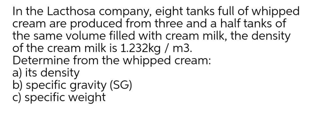 In the Lacthosa company, eight tanks full of whipped
cream are produced from three and a half tanks of
the same volume filled with cream milk, the density
of the cream milk is 1.232kg / m3.
Determine from the whipped cream:
a) its density
b) specific gravity (SG)
c) specific weight
