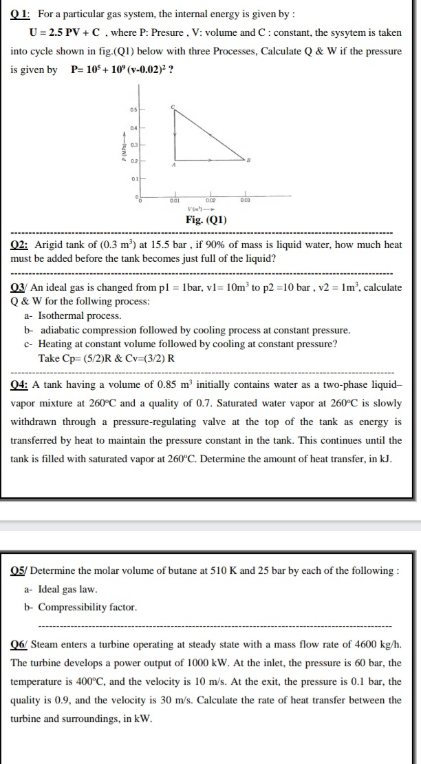 Q 1: For a particular gas system, the internal energy is given by :
U = 2.5 PV + C , where P: Presure , V: volume and C: constant, the sysytem is taken
into cycle shown in fig.(Q1) below with three Processes, Calculate Q & W if the pressure
is given by
P= 105 + 10° (v-0.02)² ?
05
04
V (m')
Fig. (Q1)
02: Arigid tank of (0.3 m) at 15.5 bar , if 90% of mass is liquid water, how much heat
must be added before the tank becomes just full of the liquid?
03/ An ideal gas is changed from pl = 1bar, vl= 10m³ to p2 =10 bar , v2 = 1m², calculate
Q & W for the follwing process:
a- Isothermal process.
b- adiabatic compression followed by cooling process at constant pressure.
c- Heating at constant volume followed by cooling at constant pressure?
Take Cp= (5/2)R & Cv=(3/2) R
Q4: A tank having a volume of 0.85 m³ initially contains water as a two-phase liquid-
vapor mixture at 260°C and a quality of 0.7. Saturated water vapor at 260°C is slowly
withdrawn through a pressure-regulating valve at the top of the tank as energy is
transferred by heat to maintain the pressure constant in the tank. This continues until the
tank is filled with saturated vapor at 260°C. Determine the amount of heat transfer, in kJ.
05/ Determine the molar volume of butane at 510 K and 25 bar by each of the following :
a- Ideal gas law.
b- Compressibility factor.
06/ Steam enters a turbine operating at steady state with a mass flow rate of 4600 kg/h.
The turbine develops a power output of 1000 kW. At the inlet, the pressure is 60 bar, the
temperature is 400°C, and the velocity is 10 m/s. At the exit, the pressure is 0.1 bar, the
quality is 0.9, and the velocity is 30 m/s. Calculate the rate of heat transfer between the
turbine and surroundings, in kW.
