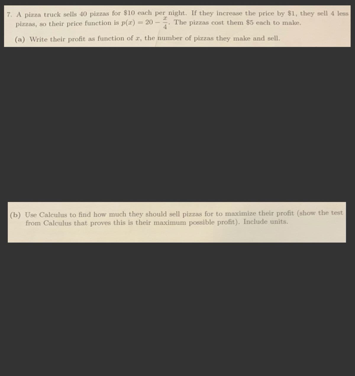 7. A pizza truck sells 40 pizzas for $10 each per night. If they increase the price by $1, they sell 4 less
pizzas, so their price function is p(x) = 20
The pizzas cost them $5 each to make.
-
4
(a) Write their profit as function of x, the number of pizzas they make and sell.
(b) Use Calculus to find how much they should sell pizzas for to maximize their profit (show the test
from Calculus that proves this is their maximum possible profit). Include units.