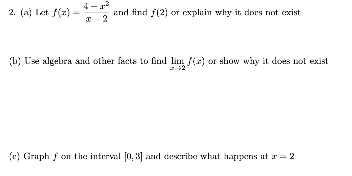 2. (a) Let f(x)
=
4- x²
X-
and find f(2) or explain why it does not exist
(b) Use algebra and other facts to find lim f(x) or show why it does not exist
x→2
(c) Graph f on the interval [0, 3] and describe what happens at x = 2