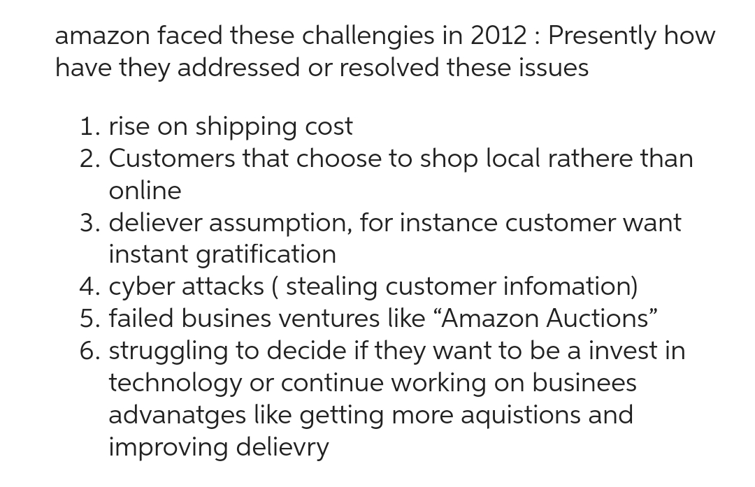 amazon faced these challengies in 2012 : Presently how
have they addressed or resolved these issues
1. rise on shipping cost
2. Customers that choose to shop local rathere than
online
3. deliever assumption, for instance customer want
instant gratification
4. cyber attacks (stealing customer infomation)
5. failed busines ventures like “Amazon Auctions"
6. struggling to decide if they want to be a invest in
technology or continue working on businees
advanatges like getting more aquistions and
improving delievry