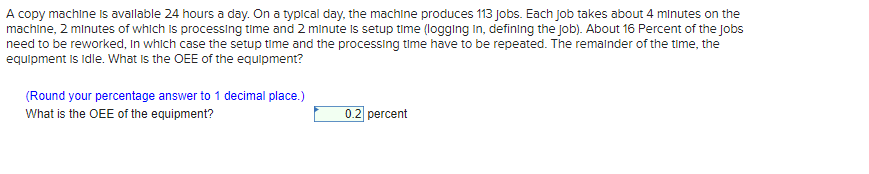A copy machine is available 24 hours a day. On a typical day, the machine produces 113 Jobs. Each Job takes about 4 minutes on the
machine, 2 minutes of which is processing time and 2 minute is setup time (logging in, defining the job). About 16 Percent of the Jobs
need to be reworked, in which case the setup time and the processing time have to be repeated. The remainder of the time, the
equipment is idle. What is the OEE of the equipment?
(Round your percentage answer to 1 decimal place.)
What is the OEE of the equipment?
0.2 percent