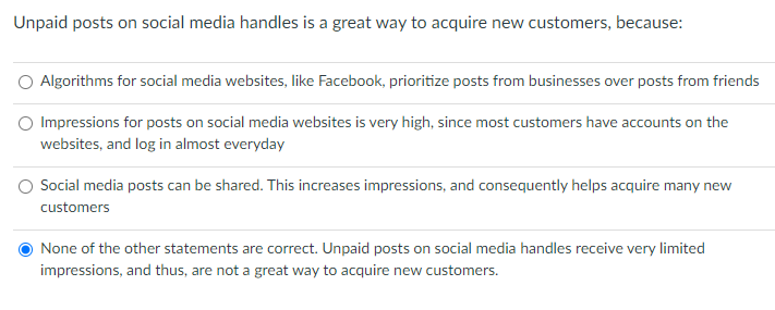Unpaid posts on social media handles is a great way to acquire new customers, because:
Algorithms for social media websites, like Facebook, prioritize posts from businesses over posts from friends
Impressions for posts on social media websites is very high, since most customers have accounts on the
websites, and log in almost everyday
Social media posts can be shared. This increases impressions, and consequently helps acquire many new
customers
None of the other statements are correct. Unpaid posts on social media handles receive very limited
impressions, and thus, are not a great way to acquire new customers.