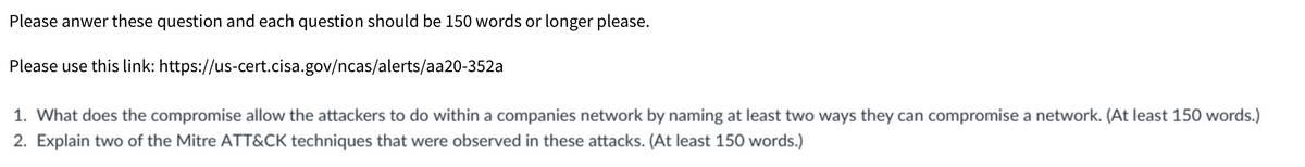 Please anwer these question and each question should be 150 words or longer please.
Please use this link:
https://us-cert.cisa.gov/ncas/alerts/aa20-352a
1. What does the compromise allow the attackers to do within a companies network by naming at least two ways they can compromise a network. (At least 150 words.)
2. Explain two of the Mitre ATT&CK techniques that were observed in these attacks. (At least 150 words.)