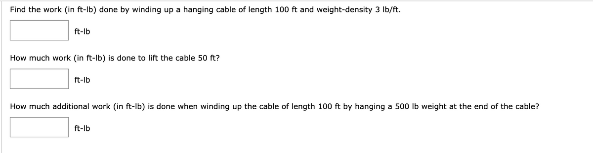 Find the work (in ft-lb) done by winding up a hanging cable of length 100 ft and weight-density 3 lb/ft.
ft-lb
How much work (in ft-Ib) is done to lift the cable 50 ft?
ft-lb
How much additional work (in ft-lb) is done when winding up the cable of length 100 ft by hanging a 500 lb weight at the end of the cable?
ft-lb
