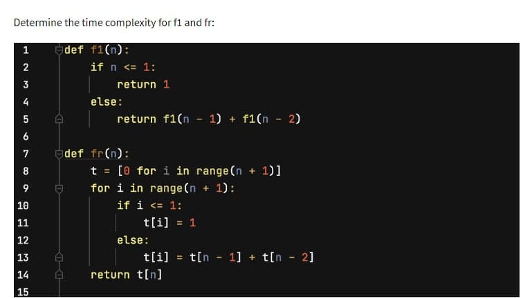 Determine the time complexity for f1 and fr:
def f1(n):
1
2
3
4
LO
5
6
7
8
9
10
11
23
12
13
14
15
if n <= 1:
return 1
else:
return f1(n − 1) + f1(n − 2)
def fr(n):
t = [0 for i in range (n +
for i in range(n + 1):
if i <= 1:
t[i] = 1
else:
+ 1)]
t[i] = t[n 1] + t[n - 2]
return t[n]
-