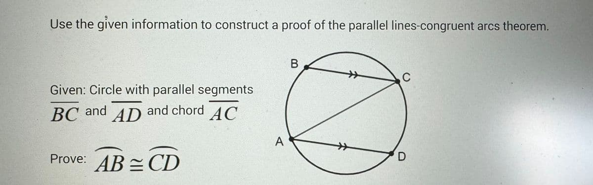 Use the given information to construct a proof of the parallel lines-congruent arcs theorem.
Given: Circle with parallel segments
BC and AD and chord AC
Prove: ABCD
A
B
C
D