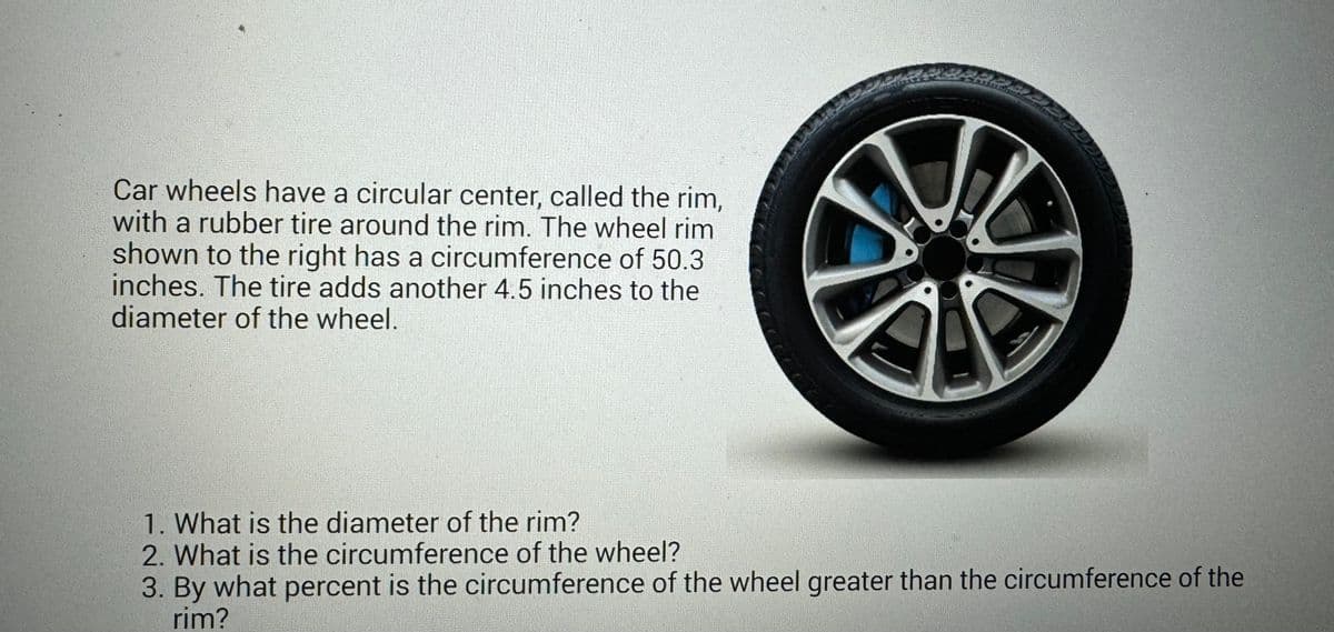 Car wheels have a circular center, called the rim,
with a rubber tire around the rim. The wheel rim
shown to the right has a circumference of 50.3
inches. The tire adds another 4.5 inches to the
diameter of the wheel.
M
PARALE
1. What is the diameter of the rim?
2. What is the circumference of the wheel?
3. By what percent is the circumference of the wheel greater than the circumference of the
rim?