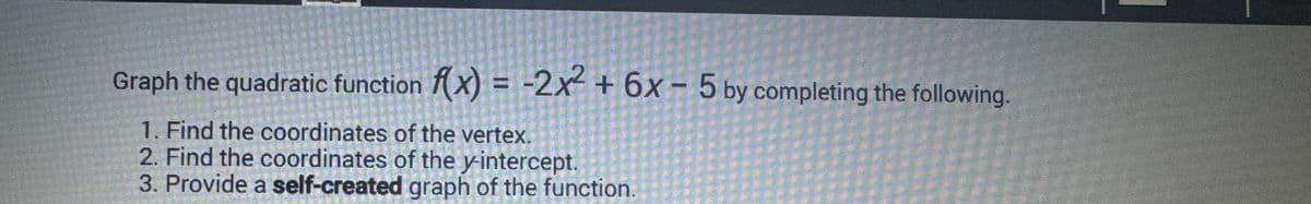 Graph the quadratic function f(x) = -2x²2 + 6x - 5 by completing the following.
1. Find the coordinates of the vertex.
2. Find the coordinates of the y-intercept.
3. Provide a self-created graph of the function.