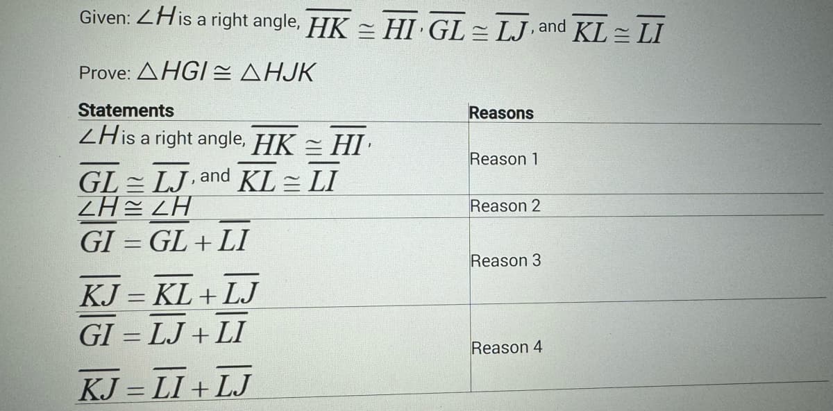 Given: <His a right angle, HK = HI GL= LJ, and KL = LI
Prove: AHGI AHJK
Statements
ZHis a right angle, HK = HI
GL LJ, and KL = LI
ZH ZH
GI = GL+LI
KJ = KL+LJ
GI = LJ+LI
KJ = LI+LJ
Reasons
Reason 1
Reason 2
Reason 3
Reason 4