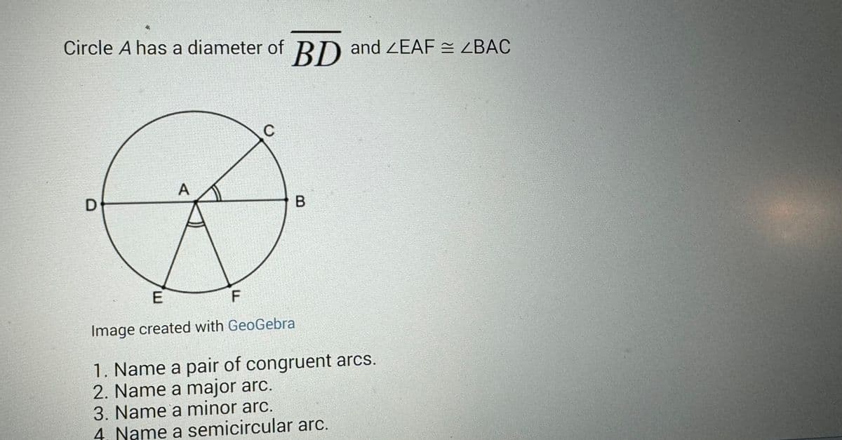 Circle A has a diameter of BD and LEAF = <BAC
D
A
F
C
E
Image created with GeoGebra
B
1. Name a pair of congruent arcs.
2. Name a major arc.
3. Name a minor arc.
4. Name a semicircular arc.
