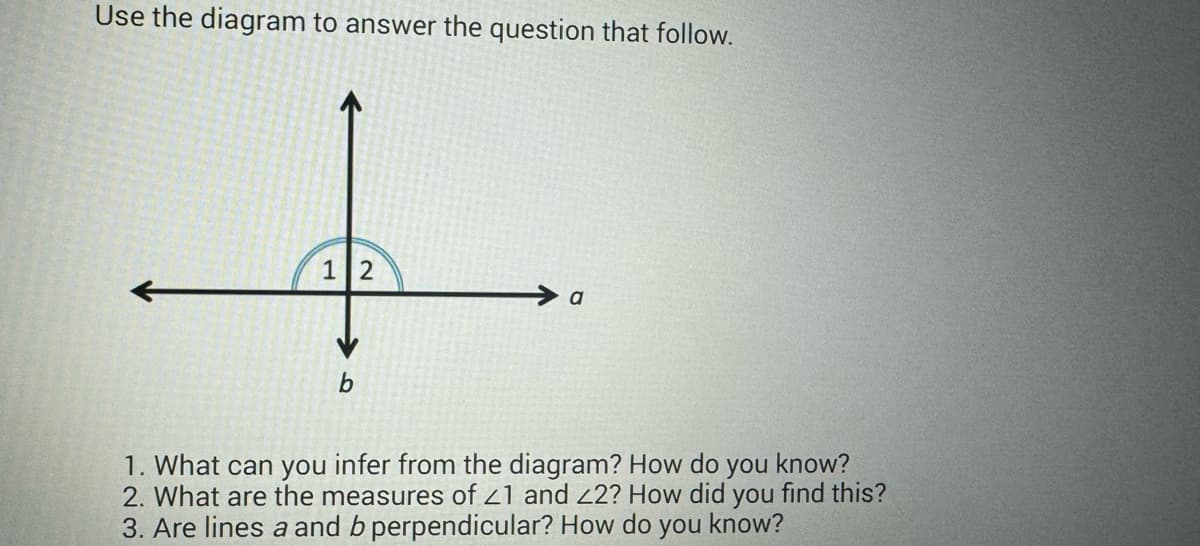 Use the diagram to answer the question that follow.
+
12
b
a
1. What can you infer from the diagram? How do you know?
2. What are the measures of 21 and 22? How did you find this?
3. Are lines a and b perpendicular? How do you know?