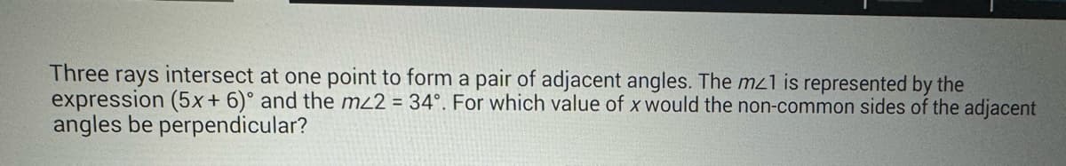 Three rays intersect at one point to form a pair of adjacent angles. The mz1 is represented by the
expression (5x+6)° and the m/2 = 34°. For which value of x would the non-common sides of the adjacent
angles be perpendicular?
