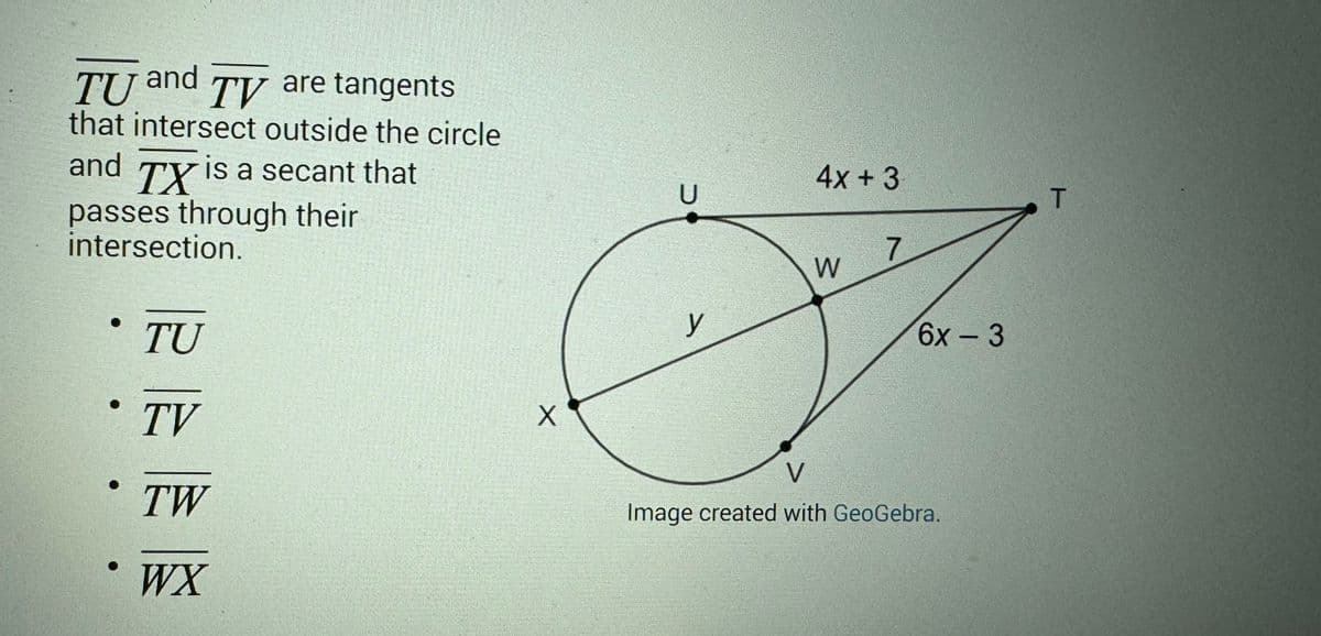 and
TU TV are tangents
that intersect outside the circle
and TX is a secant that
passes through their
intersection.
TU
TV
ᎢᎳ
WX
X
U
y
4x + 3
W
7
6x3
V
Image created with GeoGebra.
T