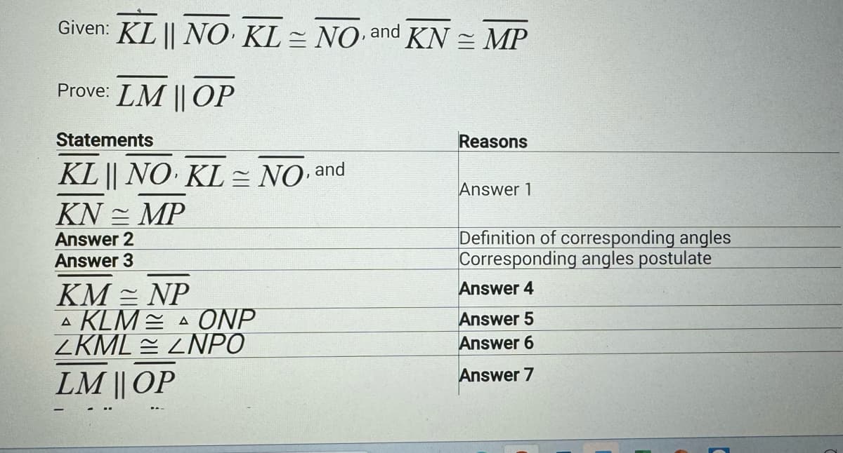 Given: KL || NO KL= NO and KN = MP
Prove: LM || OP
Statements
KL | NO KL= NO, and
KNMP
Answer 2
Answer 3
KM = NP
A KLM
ZKML ZNPO
LM || OP
A ONP
Reasons
Answer 1
Definition of corresponding angles
Corresponding angles postulate
Answer 4
Answer 5
Answer 6
Answer 7
