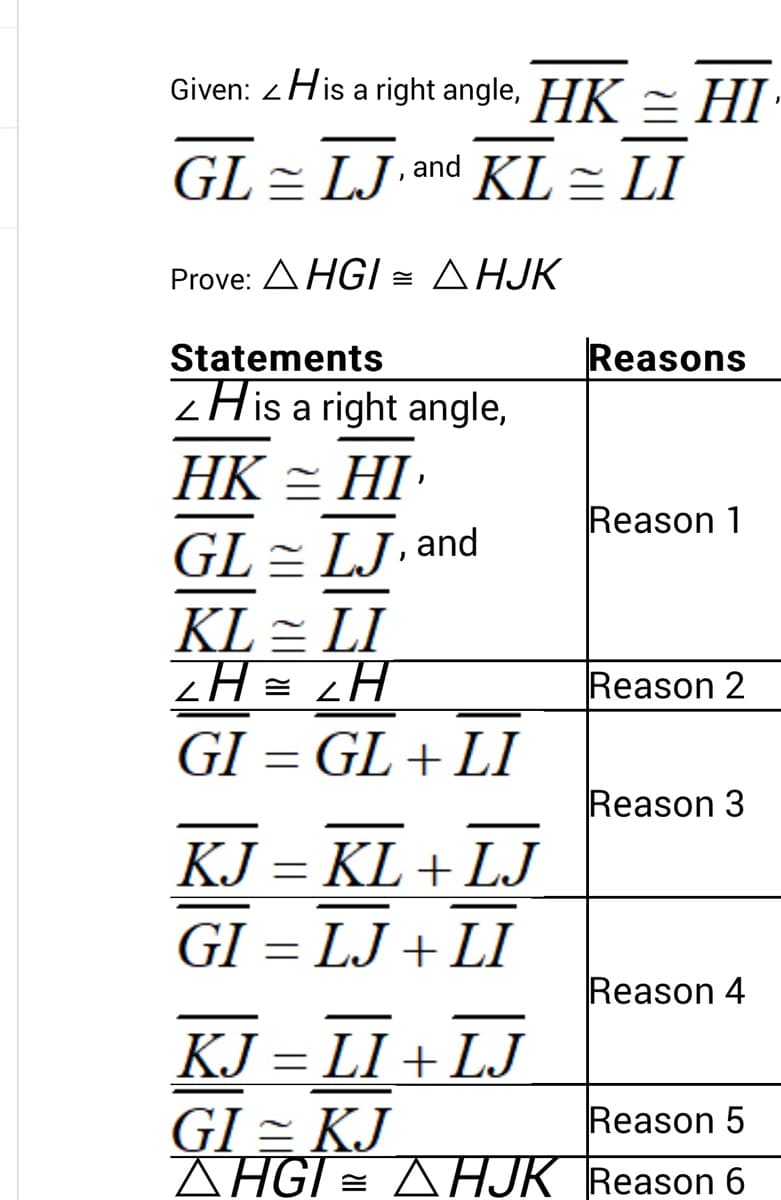 Given: <His a right angle, HK = HI
GL LJ and KL = LI
Prove: AHGI
AHJK
Statements
His a right angle,
HK = HI¹
GL = LJ, and
KL = LI
2H = 2H
GI= GL+LI
KJ = KL+LJ
GI = LJ+LI
Reasons
Reason 1
Reason 2
Reason 3
Reason 4
KJ = LI+LJ
GI = KJ
Reason 5
AHGI = AHJK Reason 6
