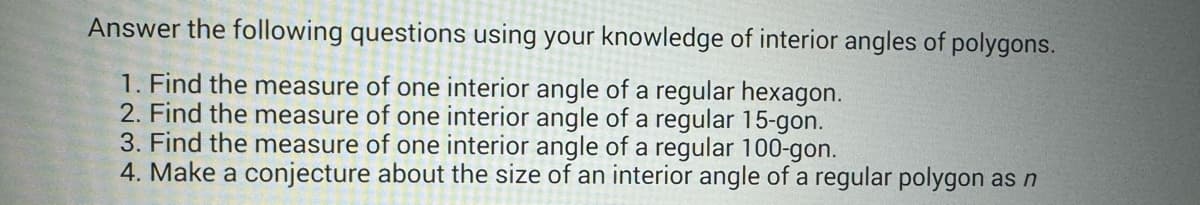 Answer the following questions using your knowledge of interior angles of polygons.
1. Find the measure of one interior angle of a regular hexagon.
2. Find the measure of one interior angle of a regular 15-gon.
3. Find the measure of one interior angle of a regular 100-gon.
4. Make a conjecture about the size of an interior angle of a regular polygon as n