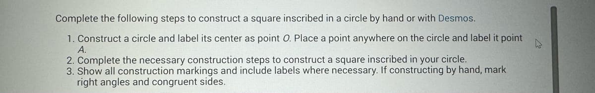 Complete the following steps to construct a square inscribed in a circle by hand or with Desmos.
1. Construct a circle and label its center as point O. Place a point anywhere on the circle and label it point
A.
2. Complete the necessary construction steps to construct a square inscribed in your circle.
3. Show all construction markings and include labels where necessary. If constructing by hand, mark
right angles and congruent sides.