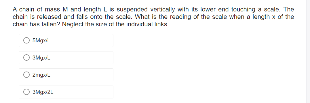 A chain of mass M and length L is suspended vertically with its lower end touching a scale. The
chain is released and falls onto the scale. What is the reading of the scale when a length x of the
chain has fallen? Neglect the size of the individual links
5Mgx/L
3Mgx/L
O 2mgx/L
3Mgx/2L