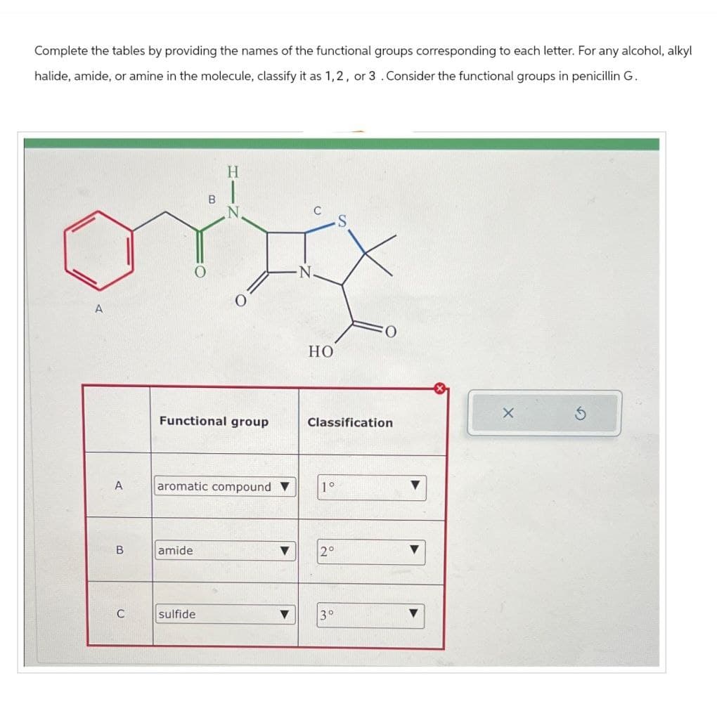 Complete the tables by providing the names of the functional groups corresponding to each letter. For any alcohol, alkyl
halide, amide, or amine in the molecule, classify it as 1,2, or 3 . Consider the functional groups in penicillin G.
A
B
H
N
HO
Functional group
Classification
A
aromatic compound ▼
1°
B
amide
V
2°
C
sulfide
3°
G