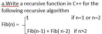 a.Write a recursive function in C++ for the
following recursive algorithm
1
if n=1 or n=2
Fib(n)
Fib(n-1) + Fib( n-2) if n>2

