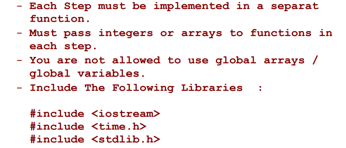Each Step must be implemented in a separat
-
function.
Must pass integers or arrays to functions in
each step.
You are not allowed to use global arrays /
global variables.
- Include The Following Libraries
:
#include <iostream>
#include <time.h>
#include <stdlib.h>
