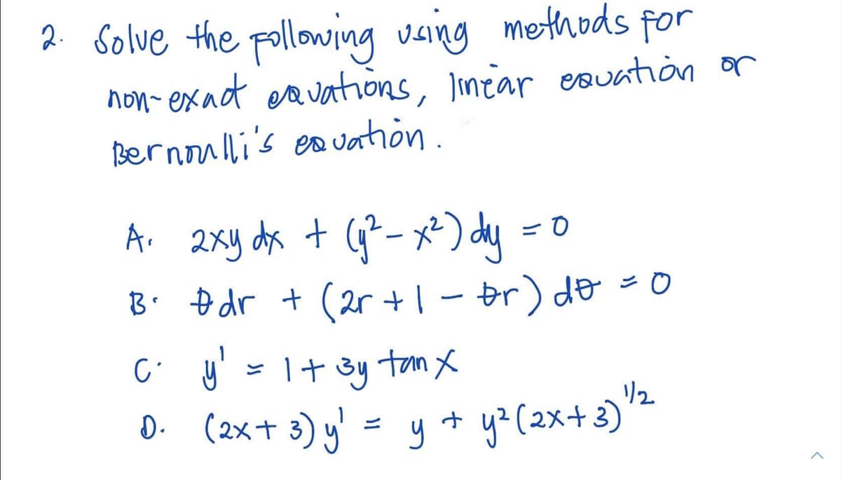 2 Solve the pollowing vaing methods for
non- exad eavations, Imtar esuation or
Bernoulli's es uation.
A. 2xy da + G- x*) dy =0
B. Đdr + (2r +| - br) do =0
C y' = 1+ 3y ton x
リ2
D. (2x+ 3) y' = y + y> (2x+3)'
y? (2x+3)
ニ
