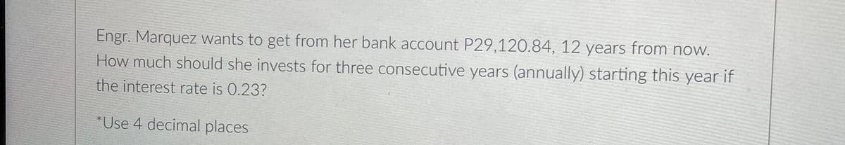 Engr. Marquez wants to get from her bank account P29,120.84, 12 years from now.
How much should she invests for three consecutive years (annually) starting this year if
the interest rate is 0.23?
"Use 4 decimal places
