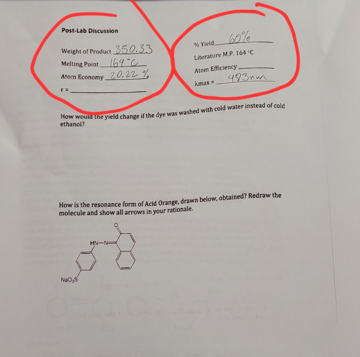 Post-Lab Discussion
Weight of Product 350.33
Melting Point
164°C
Atom Economy 20.22%
E=
% Yield
60%
Literature M.P. 164 °C
NaO3S
Atom Efficiency
Amax =
How would the yield change if the dye was washed with cold water instead of cold
ethanol?
HN-N-
483nm
How is the resonance form of Acid Orange, drawn below, obtained? Redraw the
molecule and show all arrows in your rationale.