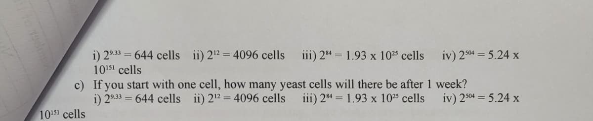 i) 29.33 = = 644 cells ii) 2¹² = 4096 cells iii) 284 = 1.93 x 10² cells
10151 cells
10151 cells
iv) 2504 = 5.24 x
c) If you start with one cell, how many yeast cells will there be after 1 week?
i) 29.33 = 644 cells ii) 2¹2 = 4096 cells iii) 284 = 1.93 x 10²5 cells
iv) 2504 = 5.24 x
