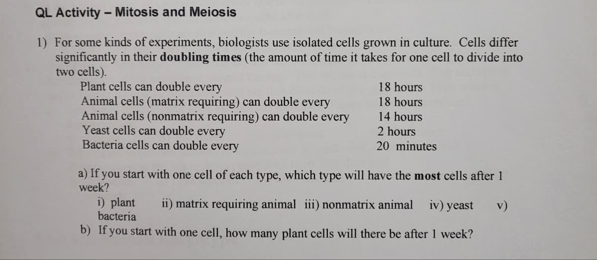 QL Activity - Mitosis and Meiosis
1) For some kinds of experiments, biologists use isolated cells grown in culture. Cells differ
significantly in their doubling times (the amount of time it takes for one cell to divide into
two cells).
Plant cells can double every
Animal cells (matrix requiring) can double every
Animal cells (nonmatrix requiring) can double every
Yeast cells can double every
Bacteria cells can double every
18 hours
18 hours
14 hours
2 hours
20 minutes
a) If you start with one cell of each type, which type will have the most cells after 1
week?
i) plant ii) matrix requiring animal iii) nonmatrix animal iv) yeast v)
bacteria
b) If you start with one cell, how many plant cells will there be after 1 week?