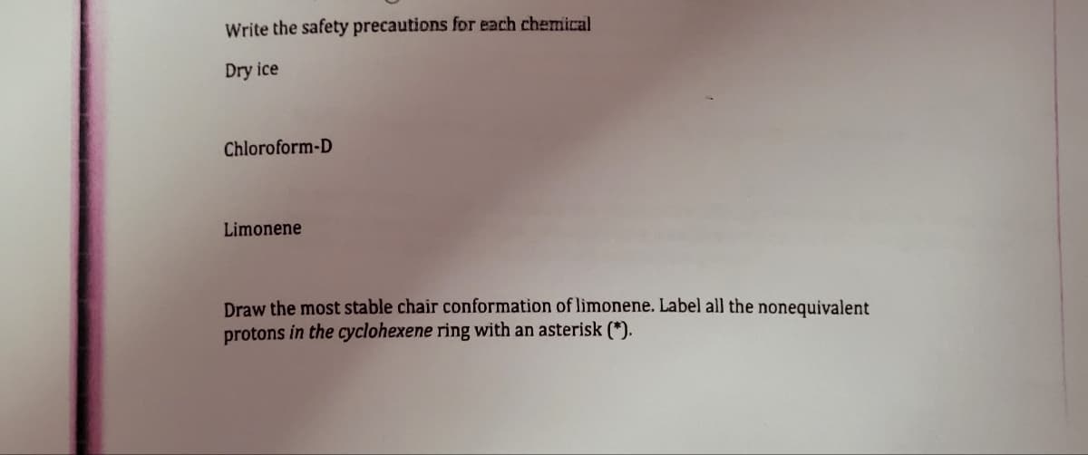 Write the safety precautions for each chemical
Dry ice
Chloroform-D
Limonene
Draw the most stable chair conformation of limonene. Label all the nonequivalent
protons in the cyclohexene ring with an asterisk (*).
